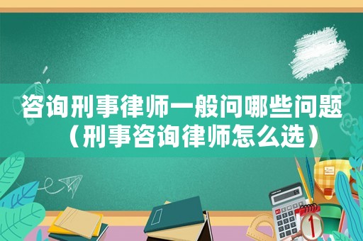 咨詢刑事律師一般問哪些問題（刑事咨詢律師怎么選）
