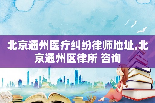 北京通州醫(yī)療糾紛律師地址,北京通州區(qū)律所 咨詢