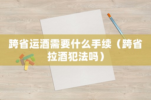 跨省運(yùn)酒需要什么手續(xù)（跨省拉酒犯法嗎）