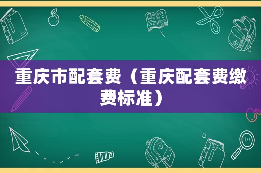 重慶市配套費（重慶配套費繳費標準）