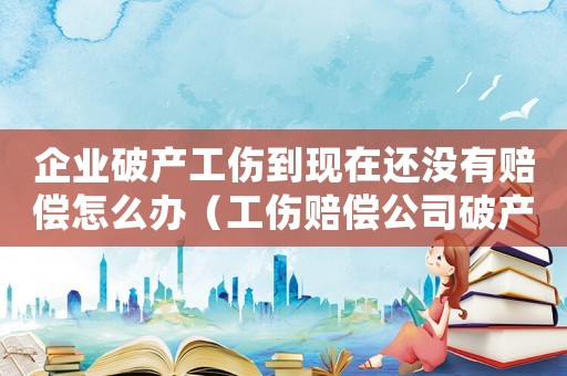 企業破產工傷到現在還沒有賠償怎么辦（工傷賠償公司破產了還能要回賠賞嗎）