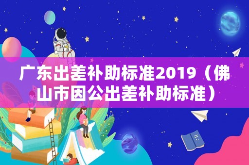 廣東出差補助標準2019（佛山市因公出差補助標準）