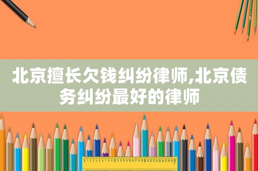 北京擅長欠錢糾紛律師,北京債務糾紛最好的律師