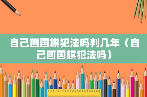 自己畫(huà)國(guó)旗犯法嗎判幾年（自己畫(huà)國(guó)旗犯法嗎）