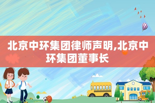 北京中環(huán)集團律師聲明,北京中環(huán)集團董事長