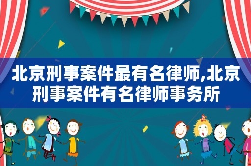 北京刑事案件最有名律師,北京刑事案件有名律師事務(wù)所