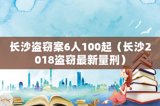 長沙盜竊案6人100起（長沙2018盜竊最新量刑）