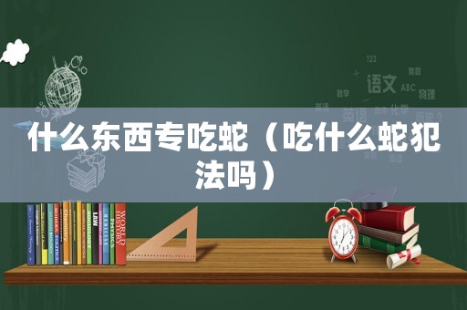 什么東西專吃蛇（吃什么蛇犯法嗎）