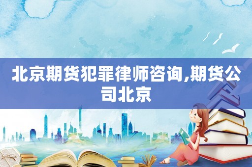 北京期貨犯罪律師咨詢,期貨公司北京