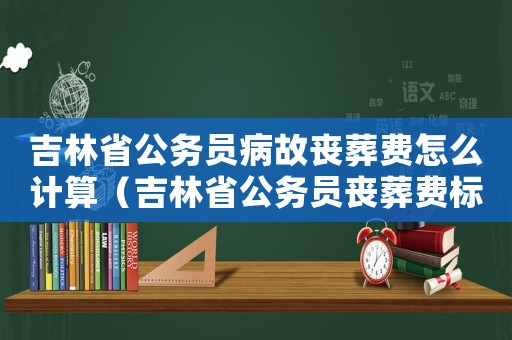 吉林省公務(wù)員病故喪葬費(fèi)怎么計(jì)算（吉林省公務(wù)員喪葬費(fèi)標(biāo)準(zhǔn)）