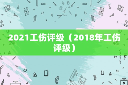 2021工傷評(píng)級(jí)（2018年工傷評(píng)級(jí)）