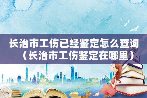 長(zhǎng)治市工傷已經(jīng)鑒定怎么查詢（長(zhǎng)治市工傷鑒定在哪里）