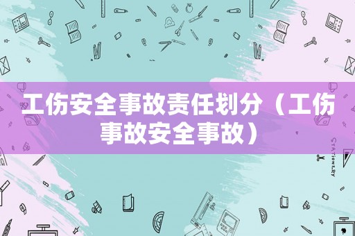 工傷安全事故責(zé)任劃分（工傷事故安全事故）