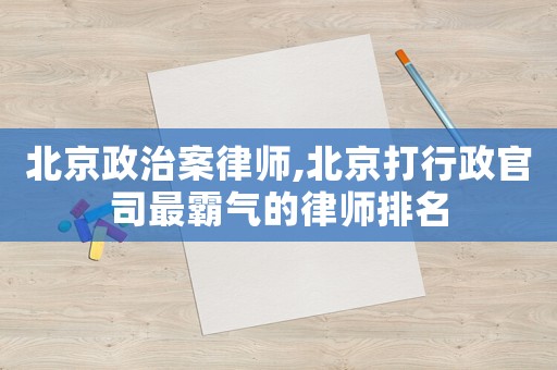 北京政治案律師,北京打行政官司最霸氣的律師排名