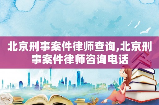 北京刑事案件律師查詢,北京刑事案件律師咨詢電話