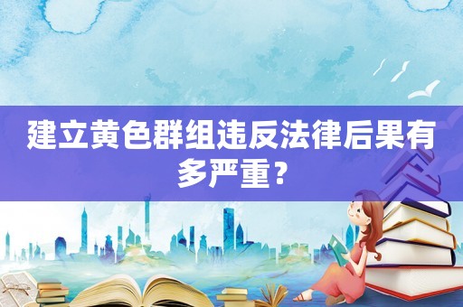 建立黃色群組違反法律后果有多嚴重？