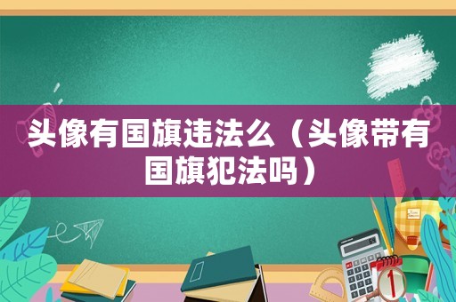 頭像有國旗違法么（頭像帶有國旗犯法嗎）