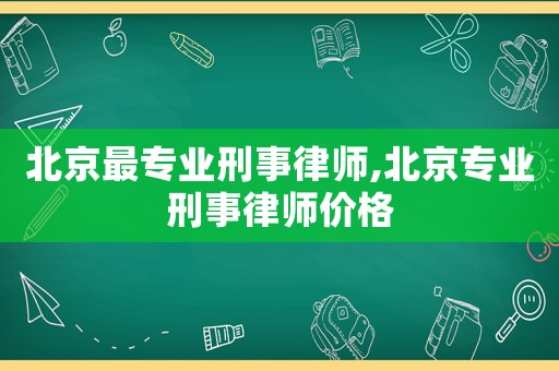 北京最專業刑事律師,北京專業刑事律師價格