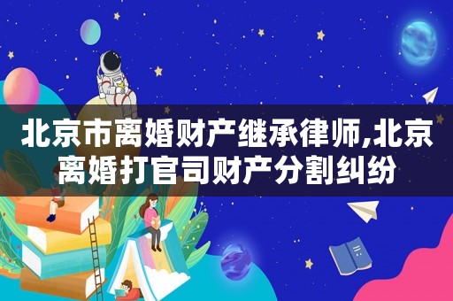 北京市離婚財(cái)產(chǎn)繼承律師,北京離婚打官司財(cái)產(chǎn)分割糾紛