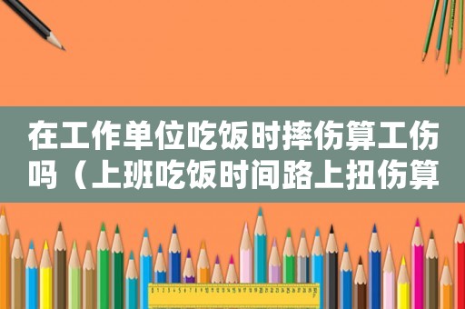 在工作單位吃飯時摔傷算工傷嗎（上班吃飯時間路上扭傷算工傷嗎）
