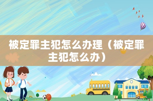 被定罪主犯怎么辦理（被定罪主犯怎么辦）