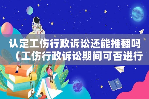 認定工傷行政訴訟還能推翻嗎（工傷行政訴訟期間可否進行勞動裁決）