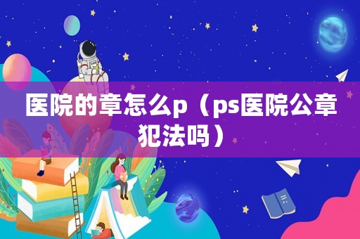 醫(yī)院的章怎么p（ps醫(yī)院公章犯法嗎）
