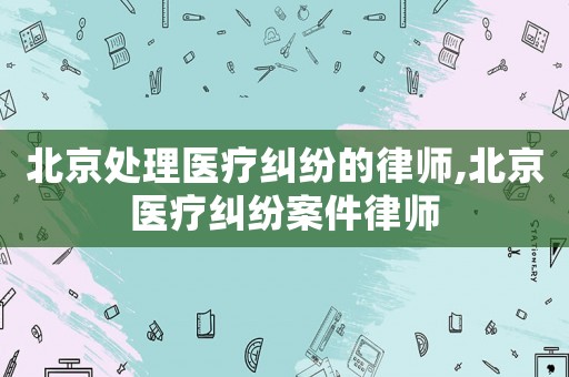 北京處理醫療糾紛的律師,北京醫療糾紛案件律師