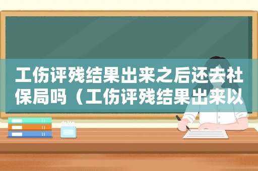 工傷評(píng)殘結(jié)果出來之后還去社保局嗎（工傷評(píng)殘結(jié)果出來以后）