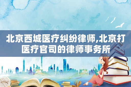 北京西城醫療糾紛律師,北京打醫療官司的律師事務所