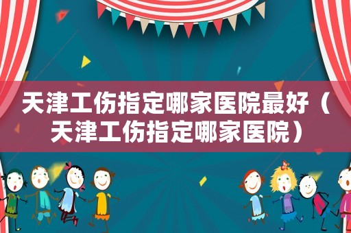 天津工傷指定哪家醫院最好（天津工傷指定哪家醫院）