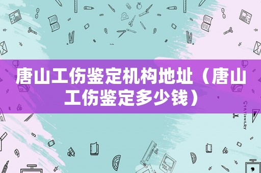 唐山工傷鑒定機構地址（唐山工傷鑒定多少錢）