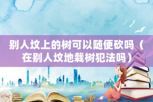 別人墳上的樹可以隨便砍嗎（在別人墳地栽樹犯法嗎）