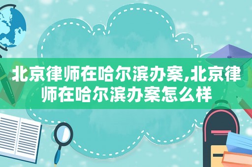 北京律師在哈爾濱辦案,北京律師在哈爾濱辦案怎么樣