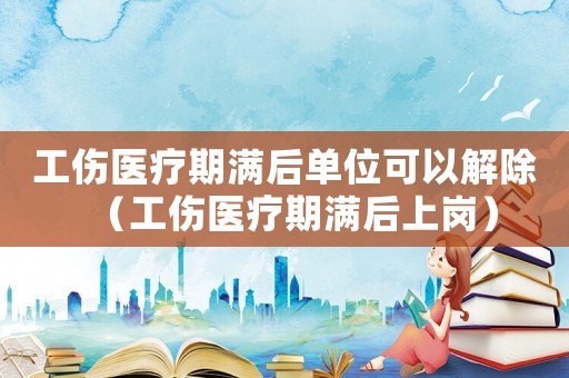工傷醫療期滿后單位可以解除（工傷醫療期滿后上崗）