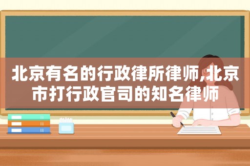 北京有名的行政律所律師,北京市打行政官司的知名律師