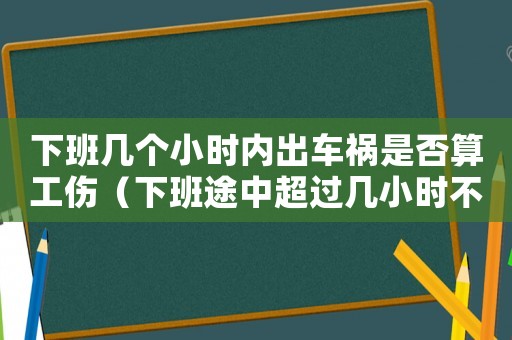 下班幾個(gè)小時(shí)內(nèi)出車禍?zhǔn)欠袼愎ㄏ掳嗤局谐^(guò)幾小時(shí)不算工傷）
