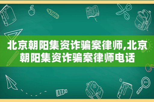 北京朝陽集資詐騙案律師,北京朝陽集資詐騙案律師電話