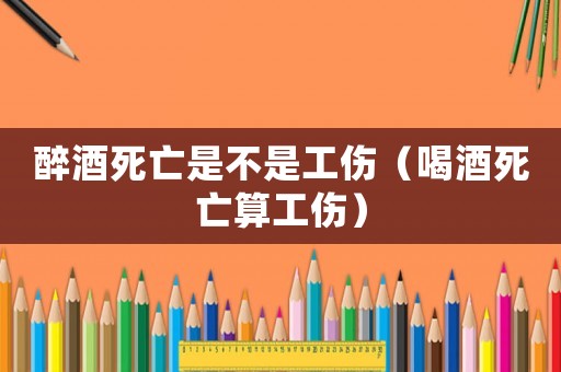 醉酒死亡是不是工傷（喝酒死亡算工傷）