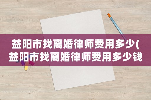 益陽(yáng)市找離婚律師費(fèi)用多少(益陽(yáng)市找離婚律師費(fèi)用多少錢(qián))