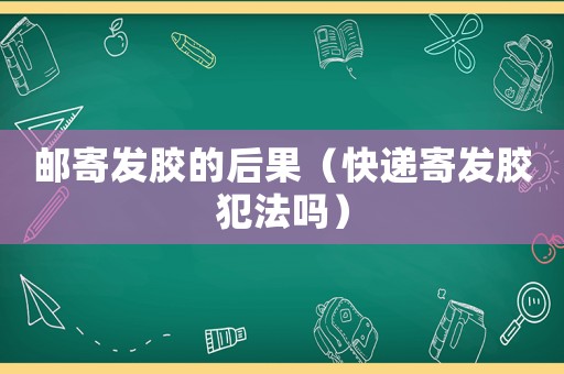 郵寄發膠的后果（快遞寄發膠犯法嗎）