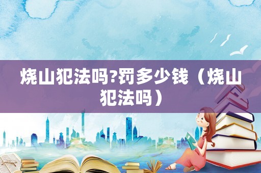 燒山犯法嗎?罰多少錢（燒山犯法嗎）