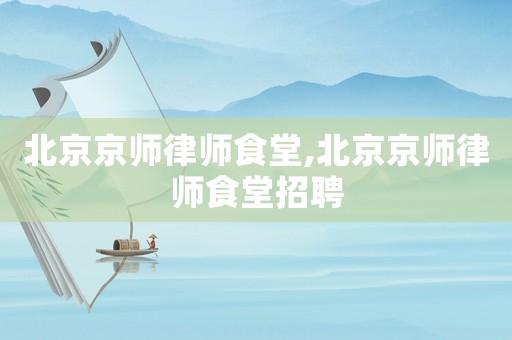 北京京師律師食堂,北京京師律師食堂招聘