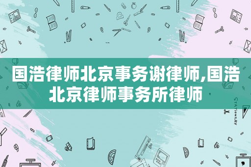 國浩律師北京事務謝律師,國浩北京律師事務所律師
