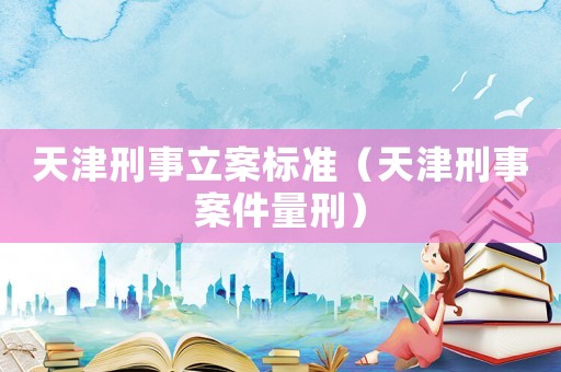天津刑事立案標準（天津刑事案件量刑）