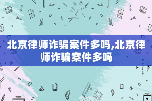 北京律師詐騙案件多嗎,北京律師詐騙案件多嗎