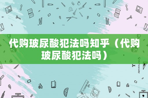 代購玻尿酸犯法嗎知乎（代購玻尿酸犯法嗎）