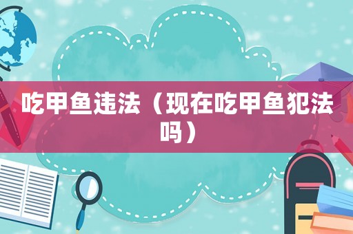 吃甲魚違法（現(xiàn)在吃甲魚犯法嗎）
