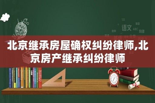 北京繼承房屋確權糾紛律師,北京房產(chǎn)繼承糾紛律師