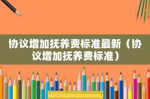 協議增加撫養費標準最新（協議增加撫養費標準）